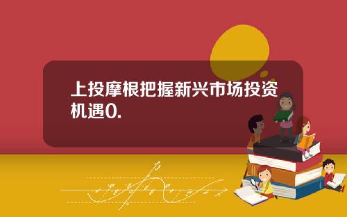 上投摩根把握新兴市场投资机遇0.