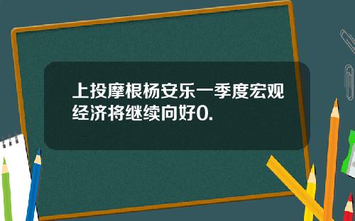上投摩根杨安乐一季度宏观经济将继续向好0.