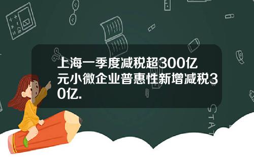 上海一季度减税超300亿元小微企业普惠性新增减税30亿.