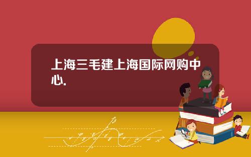 上海三毛建上海國際網購中心.
