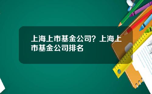 上海上市基金公司？上海上市基金公司排名