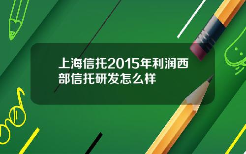 上海信托2015年利润西部信托研发怎么样