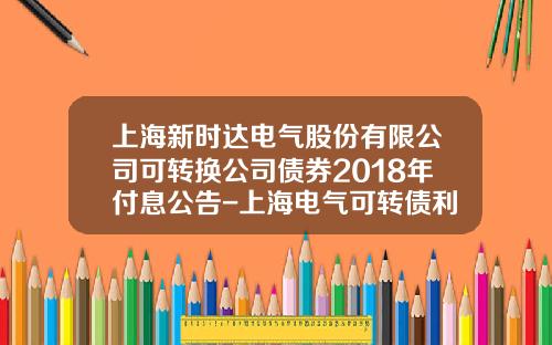 上海新時達電氣股份有限公司可轉換公司債券2018年付息公告-上海電氣可轉債利息是多少