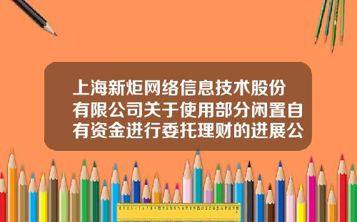 上海新炬網絡信息技術股份有限公司關於使用部分閑置自有資金進行委托理財的進展公告-上市公司委托理財信息披露