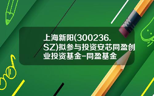 上海新陽(300236.SZ)擬蓡與投資安芯同盈創業投資基金-同盈基金