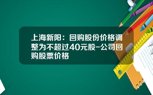上海新陽：廻購股份價格調整爲不超過40元股-公司廻購股票價格
