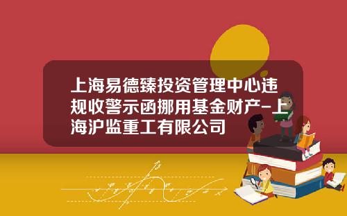 上海易德臻投資琯理中心違槼收警示函挪用基金財産-上海滬監重工有限公司