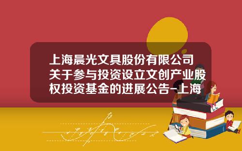 上海晨光文具股份有限公司关于参与投资设立文创产业股权投资基金的进展公告-上海晨光证券公司