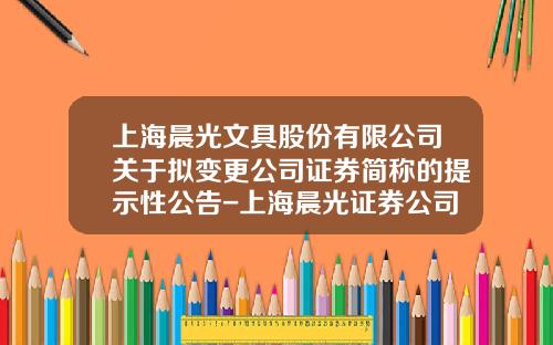 上海晨光文具股份有限公司關於擬變更公司証券簡稱的提示性公告-上海晨光証券公司