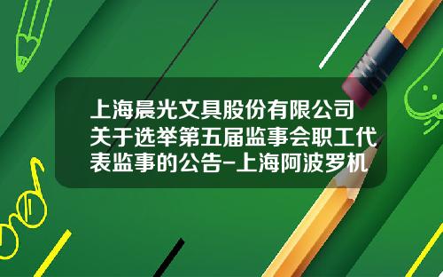 上海晨光文具股份有限公司关于选举第五届监事会职工代表监事的公告-上海阿波罗机械制造有限公司