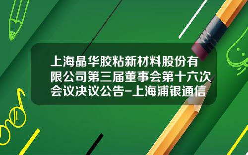 上海晶華膠粘新材料股份有限公司第三屆董事會第十六次會議決議公告-上海浦銀通信科技有限公司