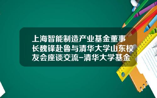 上海智能制造产业基金董事长魏锋赴鲁与清华大学山东校友会座谈交流-清华大学基金