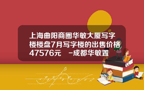 上海曲陽商圈華敏大廈寫字樓樓磐7月寫字樓的出售價格47576元㎡-成都華敏置業有限公司