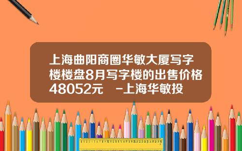 上海曲陽商圈華敏大廈寫字樓樓磐8月寫字樓的出售價格48052元㎡-上海華敏投資發展有限公司