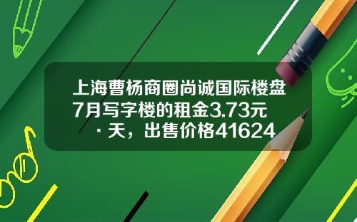 上海曹杨商圈尚诚国际楼盘7月写字楼的租金3.73元㎡·天，出售价格41624元㎡-创佳资讯股票行情