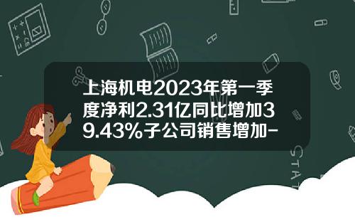 上海機電2023年第一季度淨利2.31億同比增加39.43%子公司銷售增加-上海機電股份有限公司