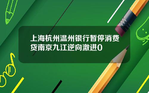上海杭州温州银行暂停消费贷南京九江逆向激进0