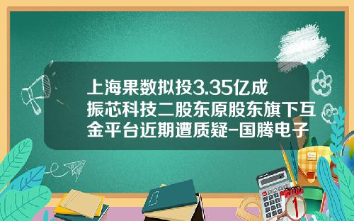 上海果數擬投3.35億成振芯科技二股東原股東旗下互金平台近期遭質疑-國騰電子公司