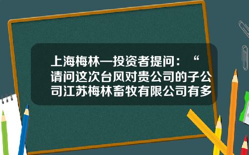 上海梅林—投资者提问：“请问这次台风对贵公司的子公司江苏梅林畜牧有限公司有多大影响？公司在应对台风方面采取了哪些防范措施？”-江苏梅林畜牧养殖有限公司