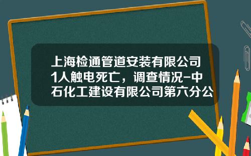 上海檢通琯道安裝有限公司1人觸電死亡，調查情況-中石化工建設有限公司第六分公司