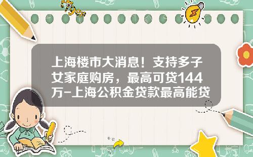 上海樓市大消息！支持多子女家庭購房，最高可貸144萬-上海公積金貸款最高能貸多少