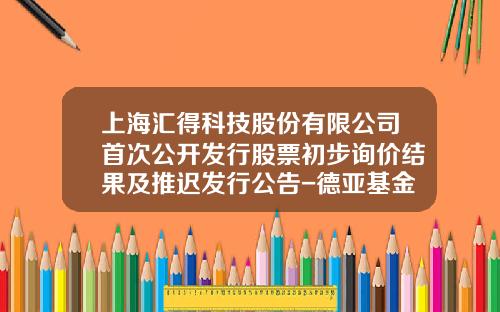 上海汇得科技股份有限公司首次公开发行股票初步询价结果及推迟发行公告-德亚基金