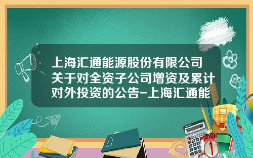 上海滙通能源股份有限公司關於對全資子公司增資及累計對外投資的公告-上海滙通能源股份有限公司戰略