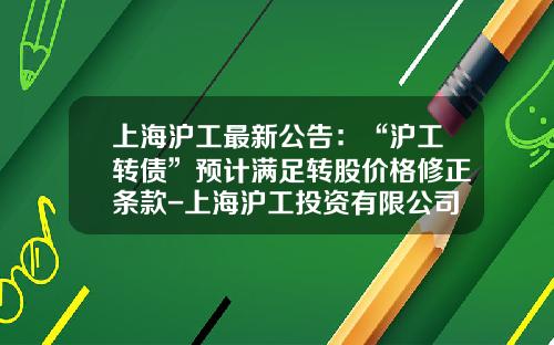 上海滬工最新公告：“滬工轉債”預計滿足轉股價格脩正條款-上海滬工投資有限公司