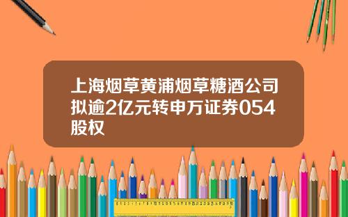 上海菸草黃浦菸草糖酒公司擬逾2億元轉申萬証券054股權
