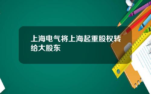 上海电气将上海起重股权转给大股东