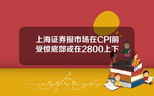 上海证券报市场在CPI前受惊底部或在2800上下