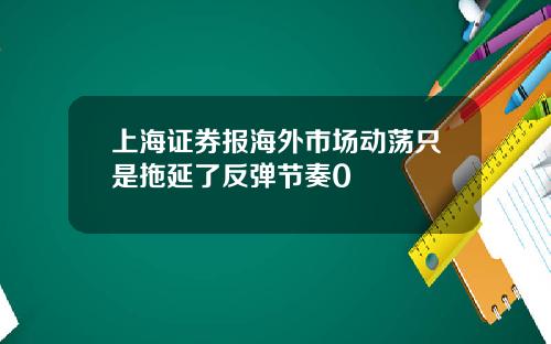 上海证券报海外市场动荡只是拖延了反弹节奏0