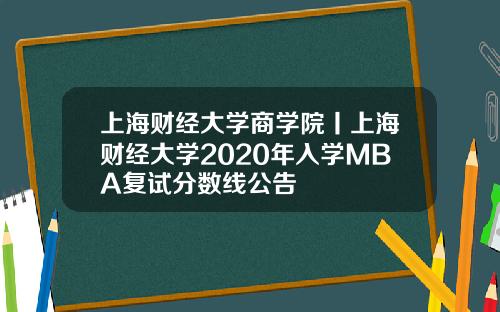 上海財經大學商學院丨上海財經大學2020年入學MBA複試分數線公告
