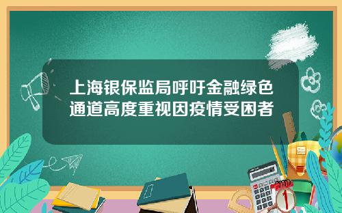 上海银保监局呼吁金融绿色通道高度重视因疫情受困者