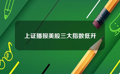 上证播报美股三大指数低开