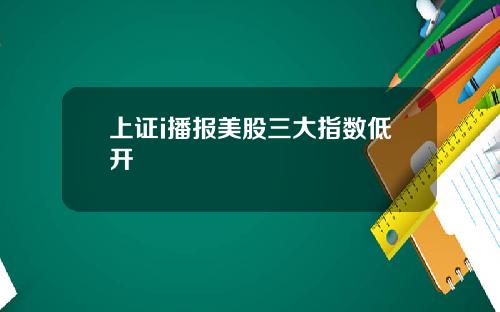 上証i播報美股三大指數低開
