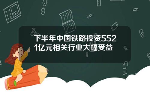 下半年中国铁路投资5521亿元相关行业大幅受益