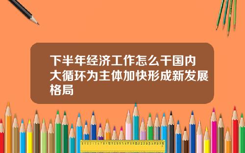 下半年经济工作怎么干国内大循环为主体加快形成新发展格局