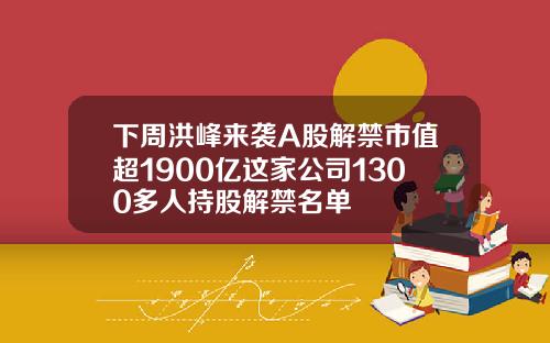 下周洪峰來襲A股解禁市值超1900億這家公司1300多人持股解禁名單