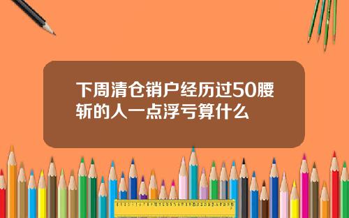下周清倉銷戶經歷過50腰斬的人一點浮虧算什麽