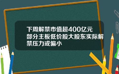 下周解禁市值超400億元部分主板低價股大股東實際解禁壓力或偏小