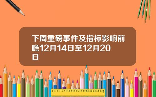 下周重磅事件及指标影响前瞻12月14日至12月20日