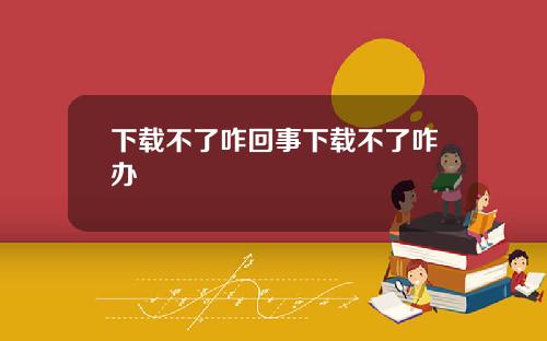 下载不了咋回事下载不了咋办