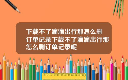 下载不了滴滴出行那怎么删订单记录下载不了滴滴出行那怎么删订单记录呢