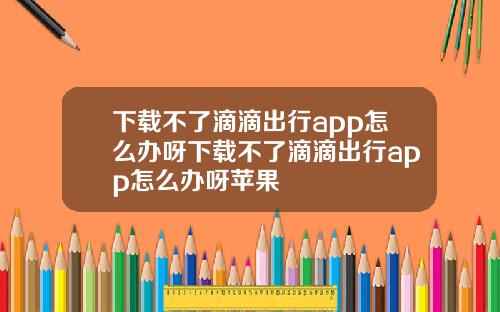 下载不了滴滴出行app怎么办呀下载不了滴滴出行app怎么办呀苹果
