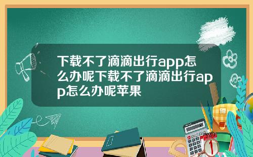 下载不了滴滴出行app怎么办呢下载不了滴滴出行app怎么办呢苹果