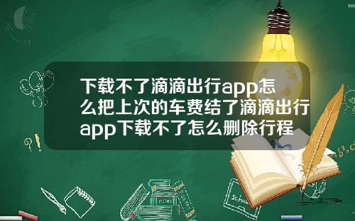 下载不了滴滴出行app怎么把上次的车费结了滴滴出行app下载不了怎么删除行程记录
