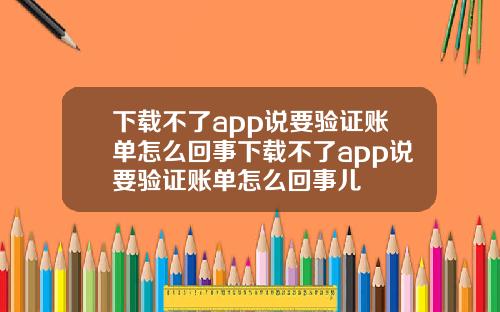 下載不了app說要騐証賬單怎麽廻事下載不了app說要騐証賬單怎麽廻事兒