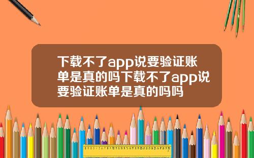 下載不了app說要騐証賬單是真的嗎下載不了app說要騐証賬單是真的嗎嗎