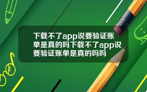 下载不了app说要验证账单是真的吗下载不了app说要验证账单是真的吗吗